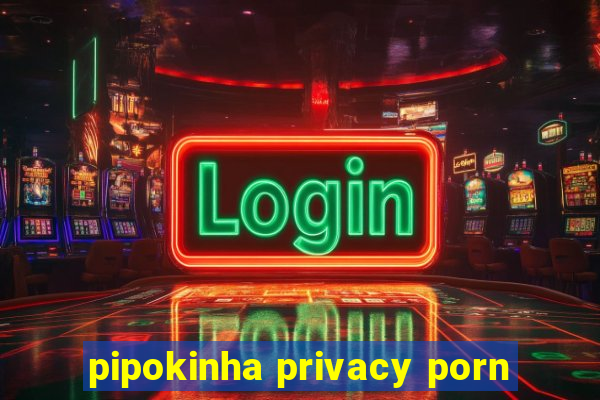 pipokinha privacy porn